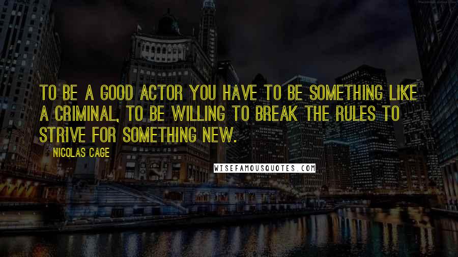 Nicolas Cage Quotes: To be a good actor you have to be something like a criminal, to be willing to break the rules to strive for something new.