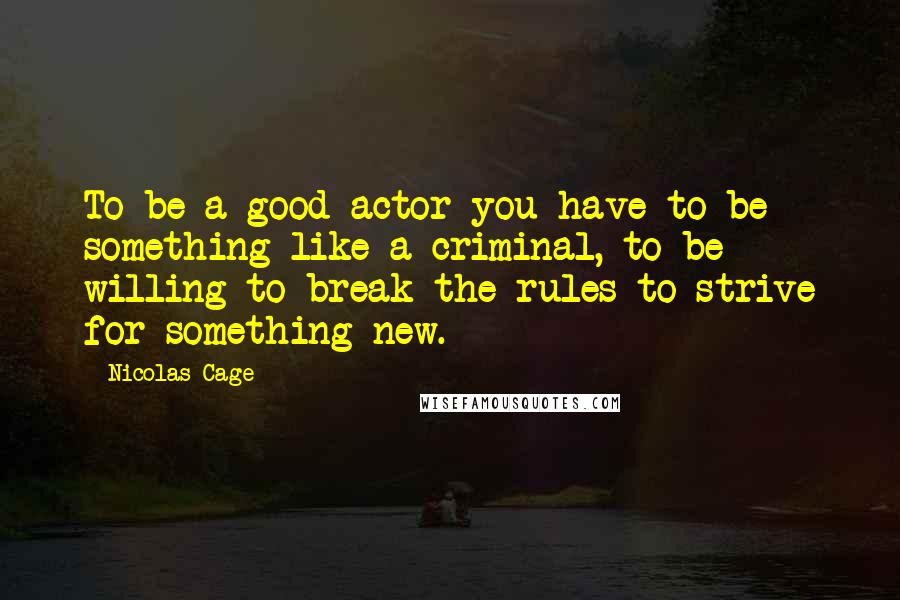 Nicolas Cage Quotes: To be a good actor you have to be something like a criminal, to be willing to break the rules to strive for something new.