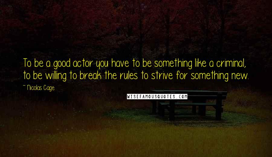 Nicolas Cage Quotes: To be a good actor you have to be something like a criminal, to be willing to break the rules to strive for something new.