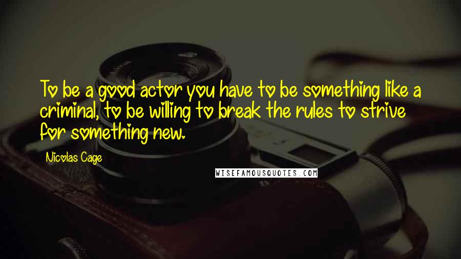 Nicolas Cage Quotes: To be a good actor you have to be something like a criminal, to be willing to break the rules to strive for something new.