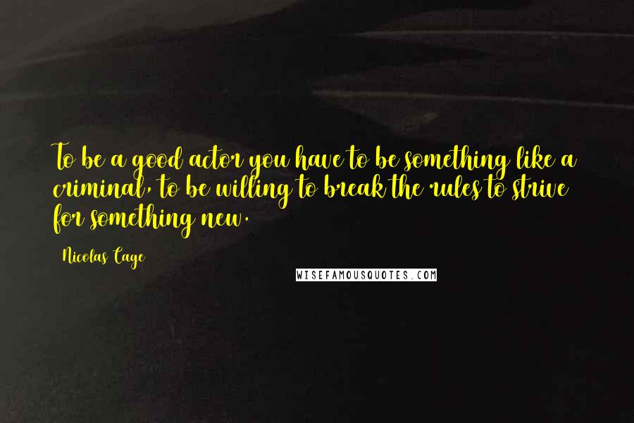 Nicolas Cage Quotes: To be a good actor you have to be something like a criminal, to be willing to break the rules to strive for something new.