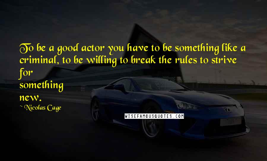 Nicolas Cage Quotes: To be a good actor you have to be something like a criminal, to be willing to break the rules to strive for something new.