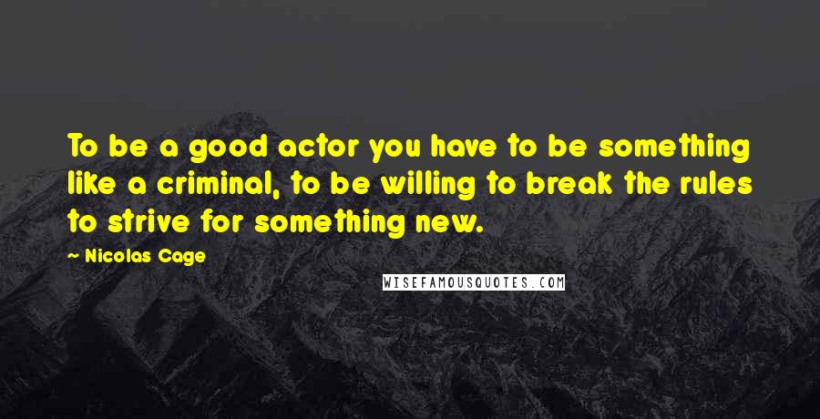 Nicolas Cage Quotes: To be a good actor you have to be something like a criminal, to be willing to break the rules to strive for something new.