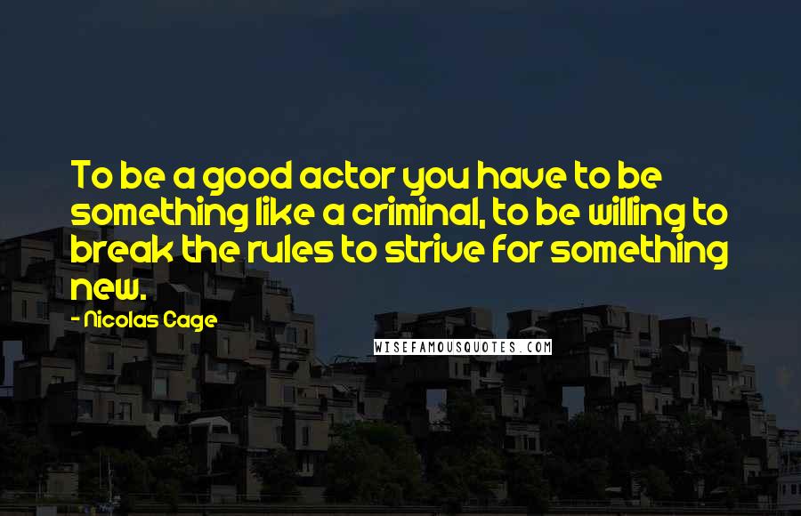 Nicolas Cage Quotes: To be a good actor you have to be something like a criminal, to be willing to break the rules to strive for something new.