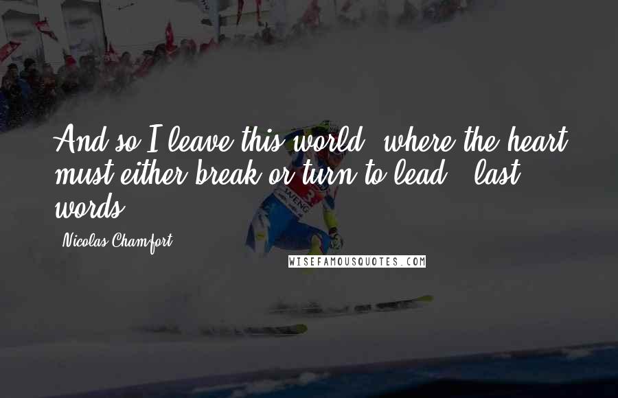 Nicolas Chamfort Quotes: And so I leave this world, where the heart must either break or turn to lead. [last words]