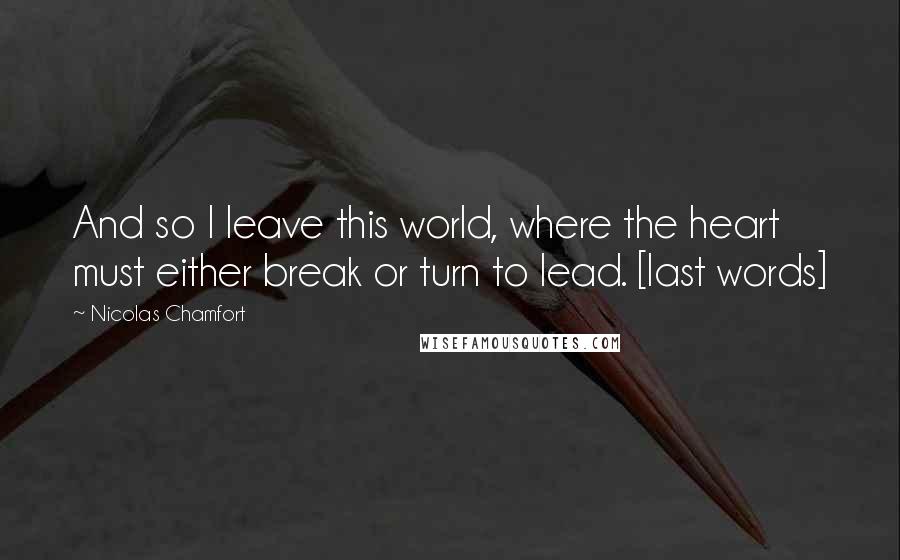 Nicolas Chamfort Quotes: And so I leave this world, where the heart must either break or turn to lead. [last words]
