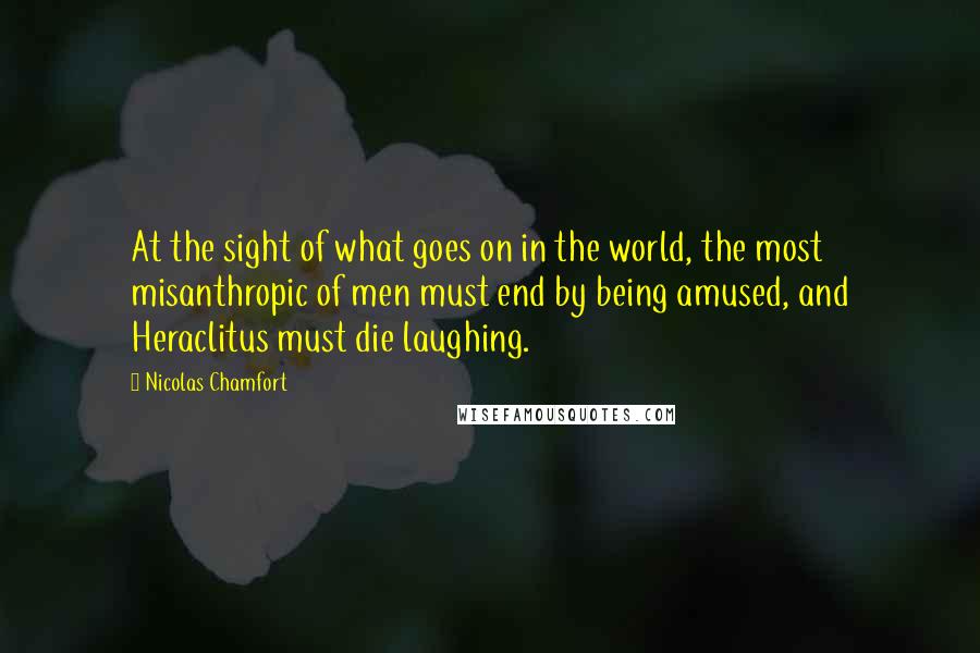 Nicolas Chamfort Quotes: At the sight of what goes on in the world, the most misanthropic of men must end by being amused, and Heraclitus must die laughing.