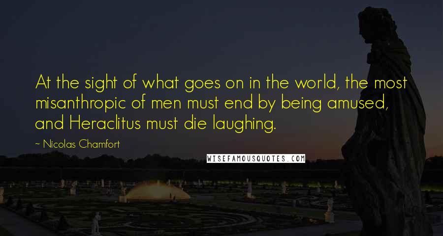Nicolas Chamfort Quotes: At the sight of what goes on in the world, the most misanthropic of men must end by being amused, and Heraclitus must die laughing.