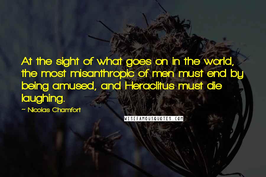 Nicolas Chamfort Quotes: At the sight of what goes on in the world, the most misanthropic of men must end by being amused, and Heraclitus must die laughing.