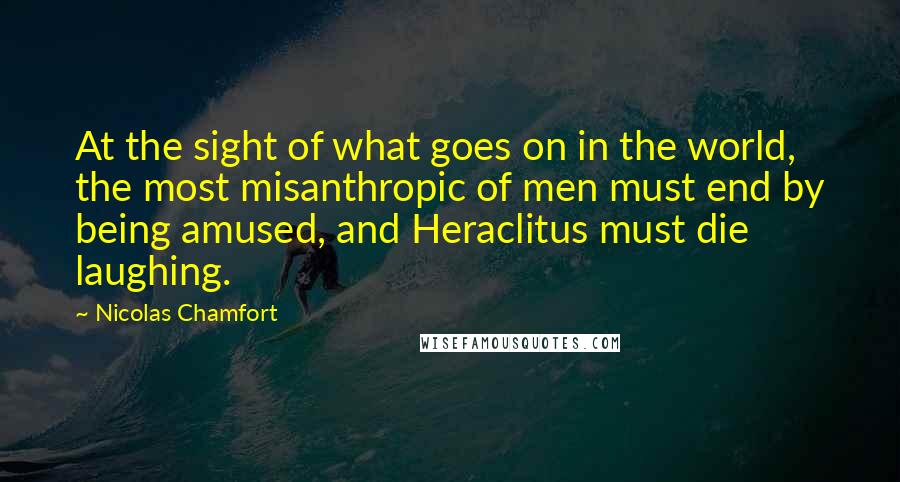 Nicolas Chamfort Quotes: At the sight of what goes on in the world, the most misanthropic of men must end by being amused, and Heraclitus must die laughing.