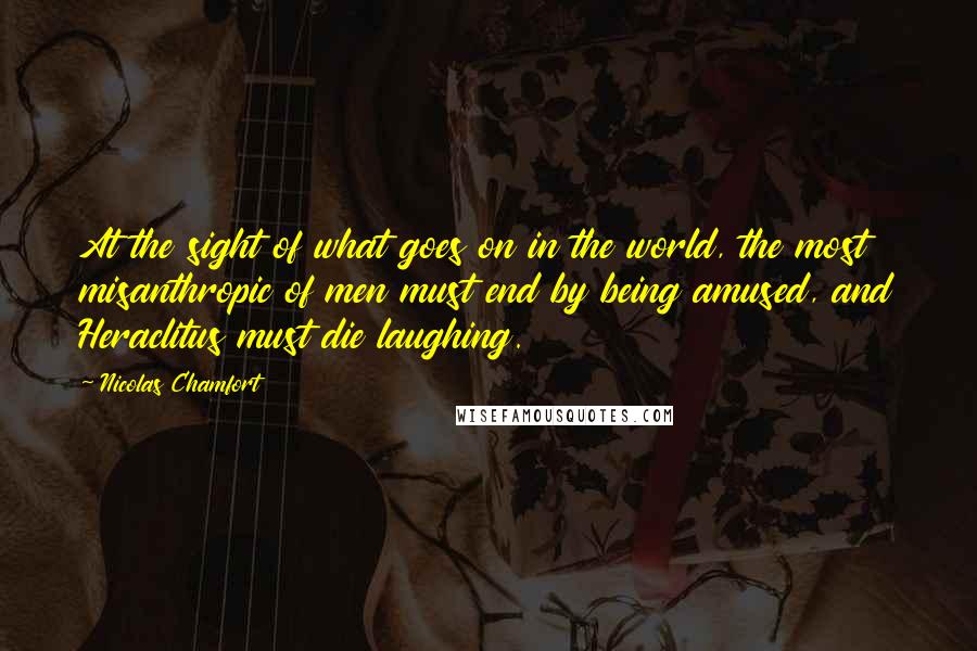 Nicolas Chamfort Quotes: At the sight of what goes on in the world, the most misanthropic of men must end by being amused, and Heraclitus must die laughing.