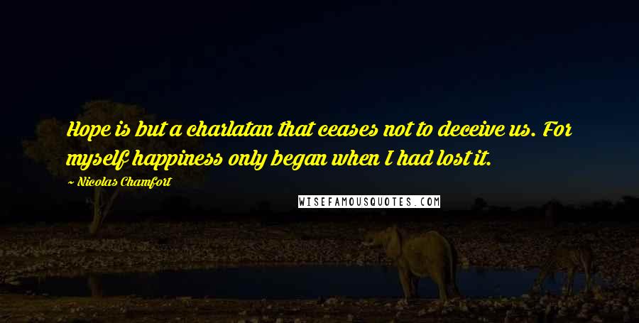 Nicolas Chamfort Quotes: Hope is but a charlatan that ceases not to deceive us. For myself happiness only began when I had lost it.