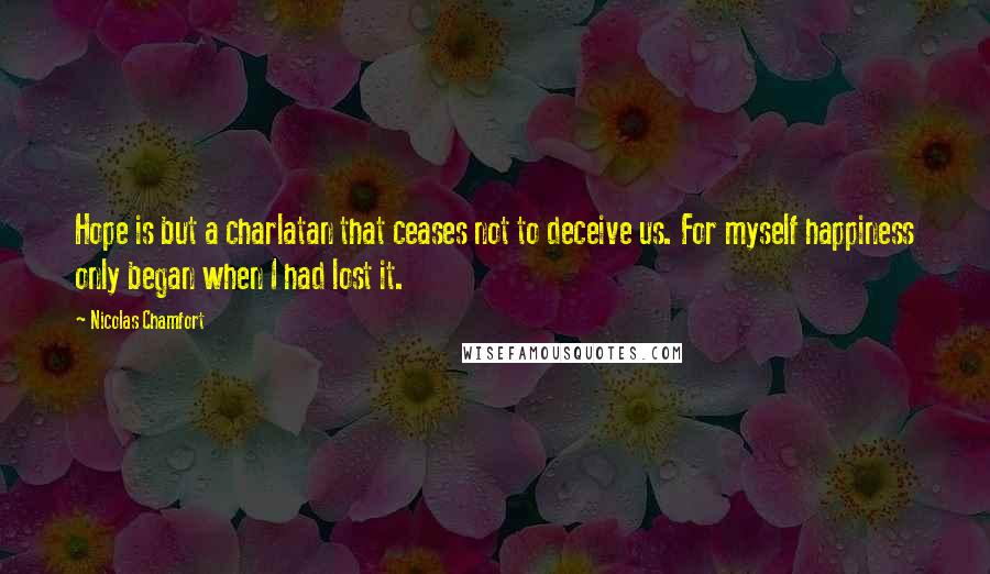 Nicolas Chamfort Quotes: Hope is but a charlatan that ceases not to deceive us. For myself happiness only began when I had lost it.