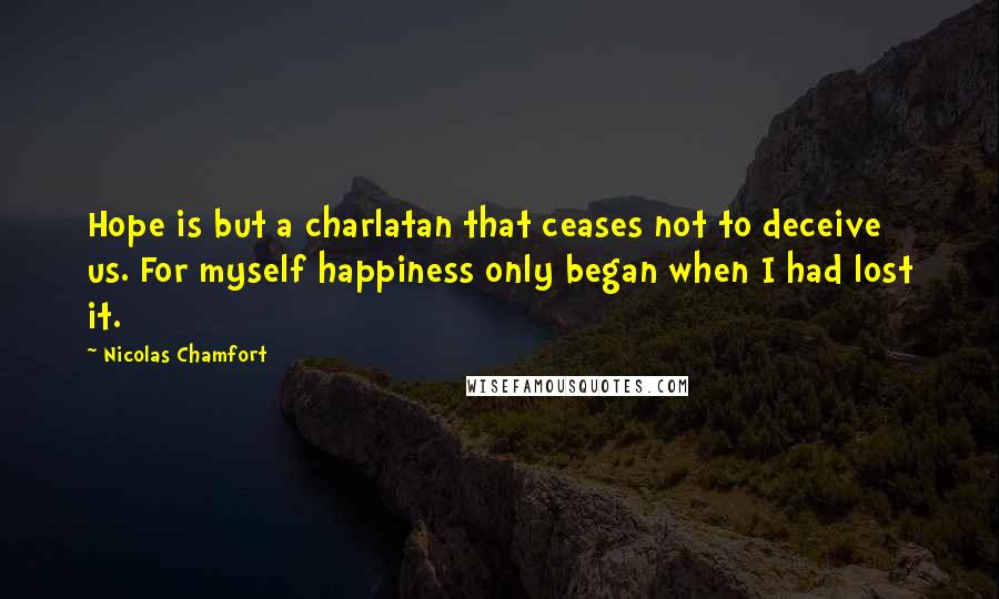 Nicolas Chamfort Quotes: Hope is but a charlatan that ceases not to deceive us. For myself happiness only began when I had lost it.