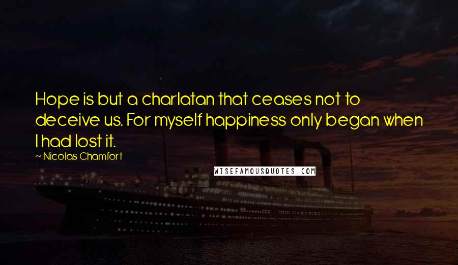 Nicolas Chamfort Quotes: Hope is but a charlatan that ceases not to deceive us. For myself happiness only began when I had lost it.