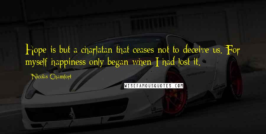 Nicolas Chamfort Quotes: Hope is but a charlatan that ceases not to deceive us. For myself happiness only began when I had lost it.