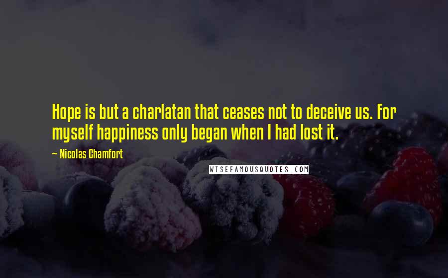 Nicolas Chamfort Quotes: Hope is but a charlatan that ceases not to deceive us. For myself happiness only began when I had lost it.