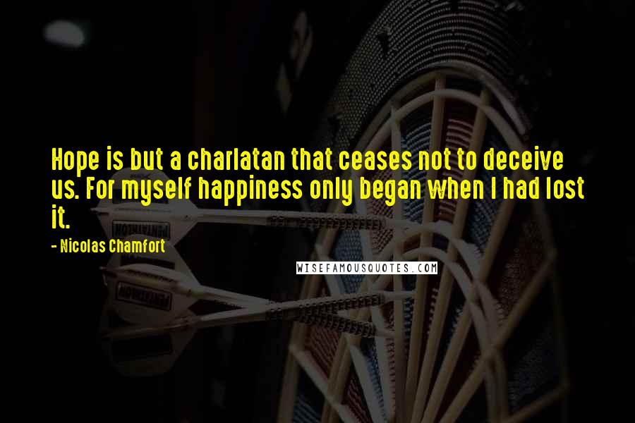 Nicolas Chamfort Quotes: Hope is but a charlatan that ceases not to deceive us. For myself happiness only began when I had lost it.