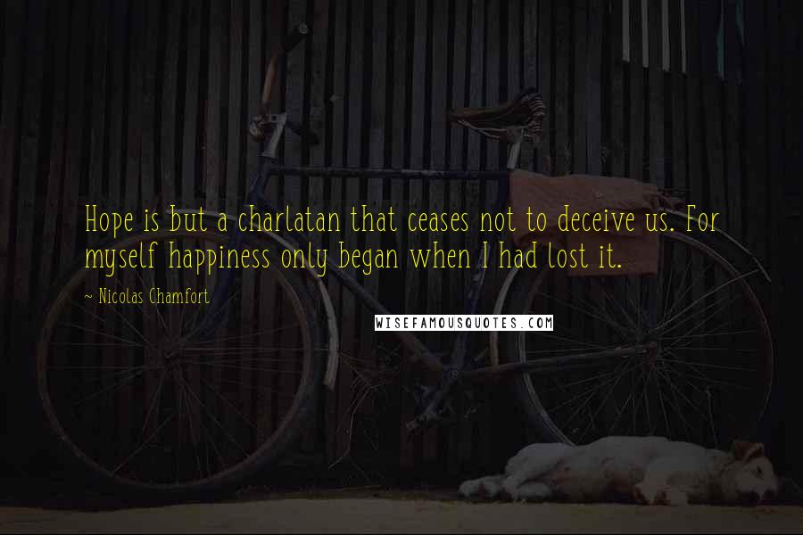 Nicolas Chamfort Quotes: Hope is but a charlatan that ceases not to deceive us. For myself happiness only began when I had lost it.