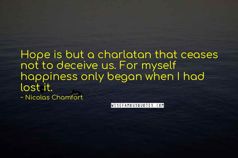 Nicolas Chamfort Quotes: Hope is but a charlatan that ceases not to deceive us. For myself happiness only began when I had lost it.