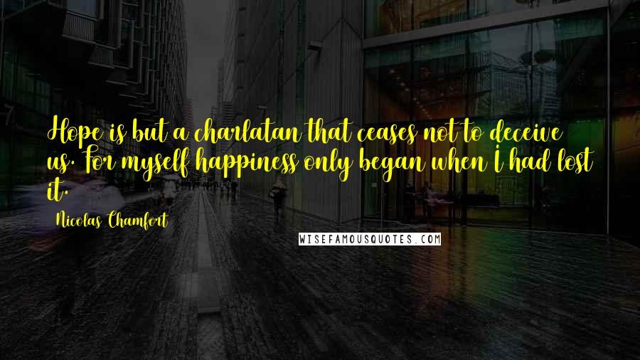 Nicolas Chamfort Quotes: Hope is but a charlatan that ceases not to deceive us. For myself happiness only began when I had lost it.