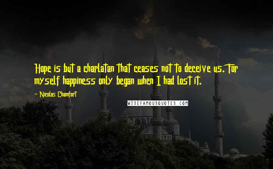 Nicolas Chamfort Quotes: Hope is but a charlatan that ceases not to deceive us. For myself happiness only began when I had lost it.