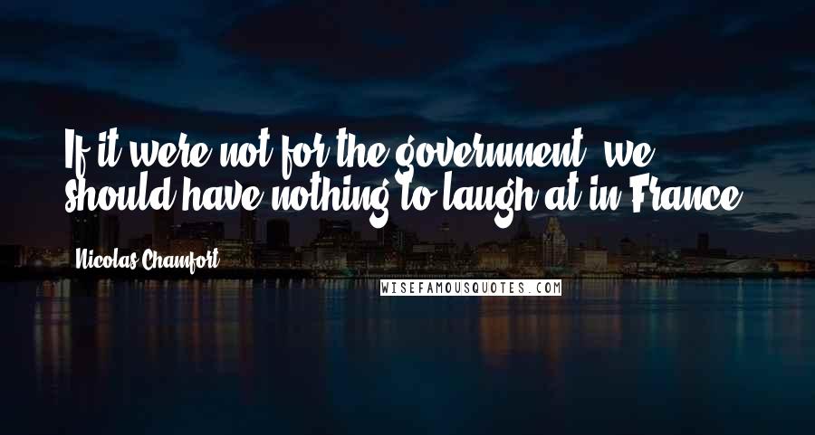 Nicolas Chamfort Quotes: If it were not for the government, we should have nothing to laugh at in France.