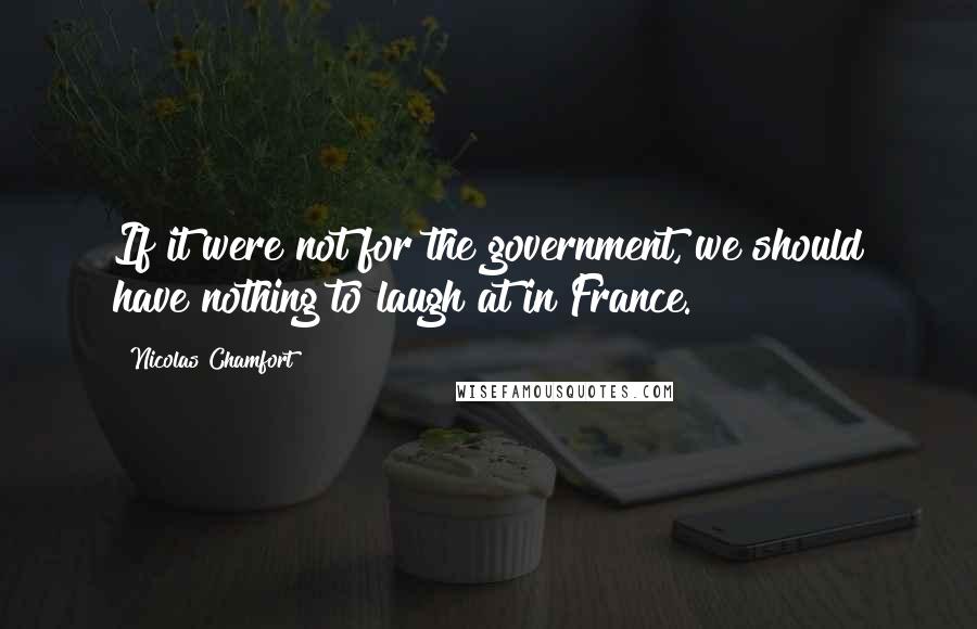 Nicolas Chamfort Quotes: If it were not for the government, we should have nothing to laugh at in France.