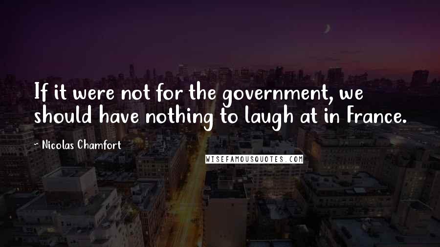 Nicolas Chamfort Quotes: If it were not for the government, we should have nothing to laugh at in France.