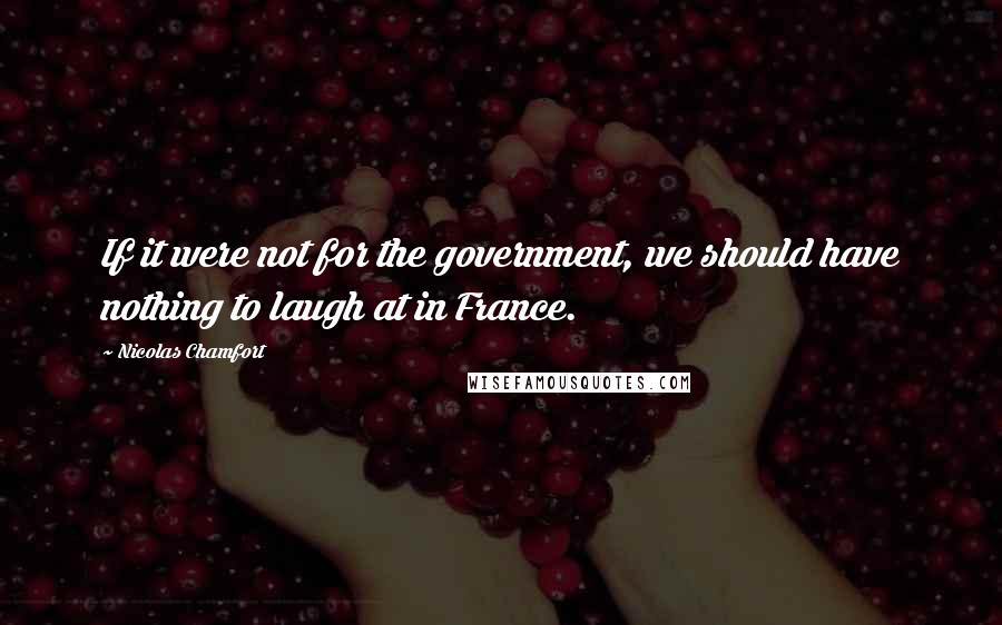 Nicolas Chamfort Quotes: If it were not for the government, we should have nothing to laugh at in France.