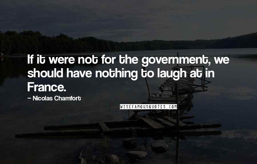 Nicolas Chamfort Quotes: If it were not for the government, we should have nothing to laugh at in France.