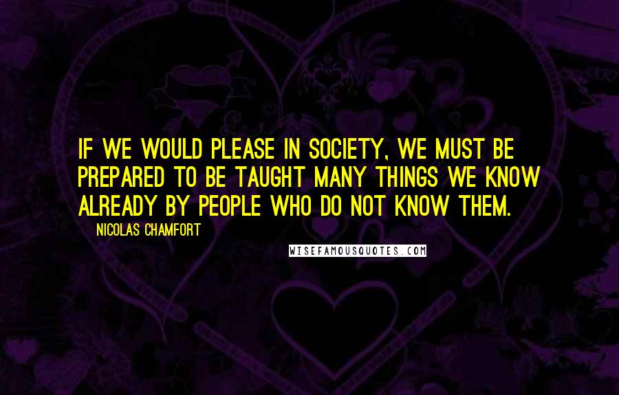 Nicolas Chamfort Quotes: If we would please in society, we must be prepared to be taught many things we know already by people who do not know them.