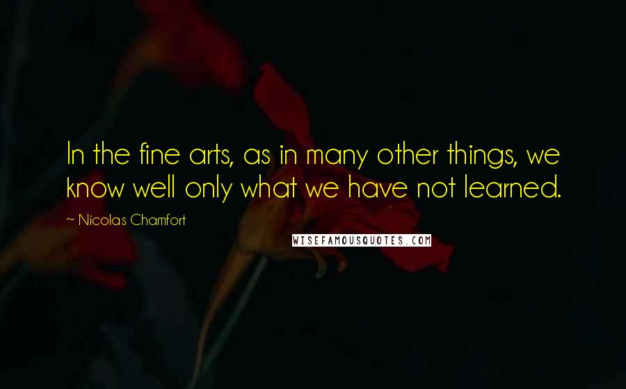 Nicolas Chamfort Quotes: In the fine arts, as in many other things, we know well only what we have not learned.