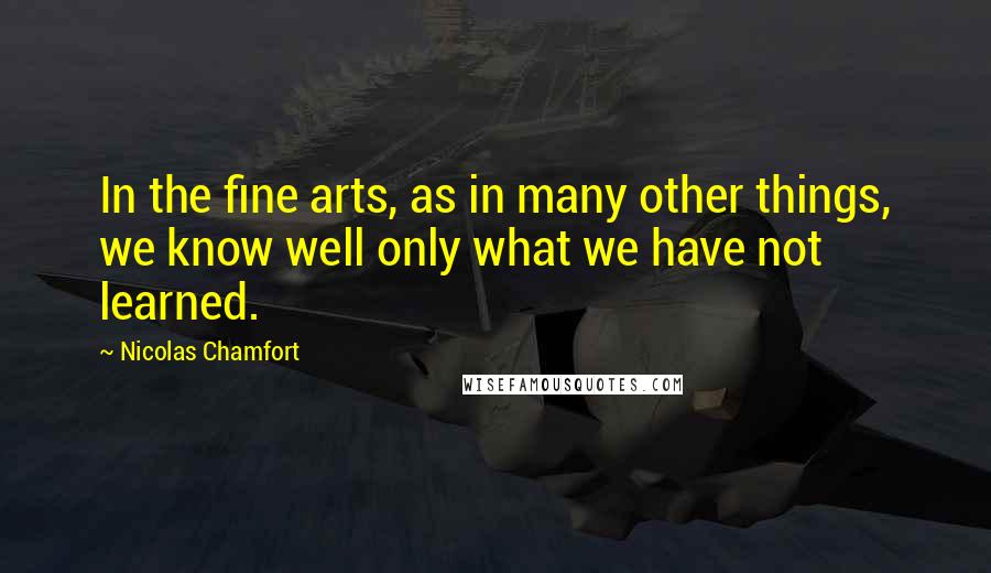 Nicolas Chamfort Quotes: In the fine arts, as in many other things, we know well only what we have not learned.