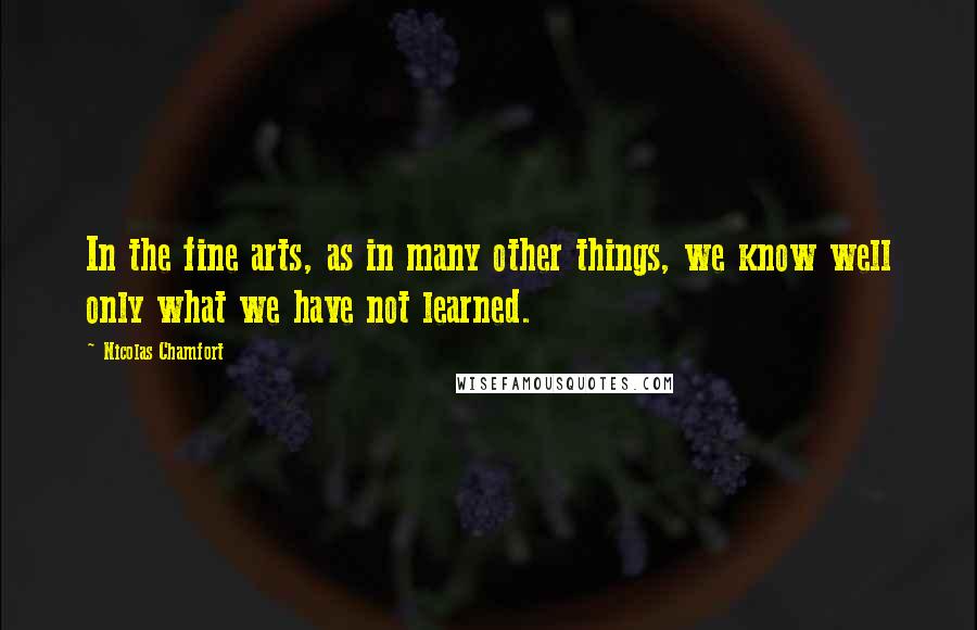 Nicolas Chamfort Quotes: In the fine arts, as in many other things, we know well only what we have not learned.