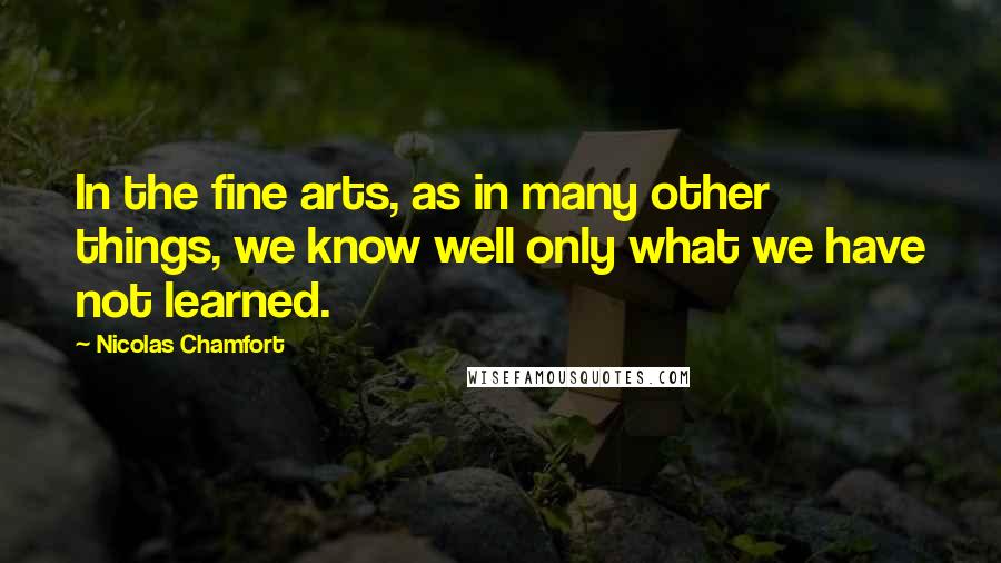 Nicolas Chamfort Quotes: In the fine arts, as in many other things, we know well only what we have not learned.