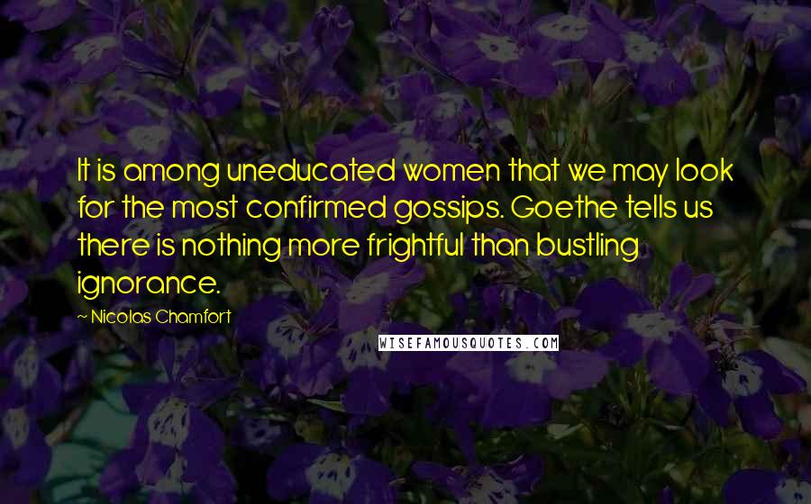 Nicolas Chamfort Quotes: It is among uneducated women that we may look for the most confirmed gossips. Goethe tells us there is nothing more frightful than bustling ignorance.