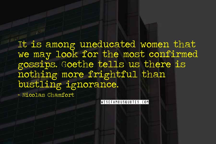 Nicolas Chamfort Quotes: It is among uneducated women that we may look for the most confirmed gossips. Goethe tells us there is nothing more frightful than bustling ignorance.