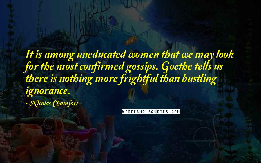 Nicolas Chamfort Quotes: It is among uneducated women that we may look for the most confirmed gossips. Goethe tells us there is nothing more frightful than bustling ignorance.