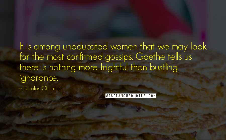 Nicolas Chamfort Quotes: It is among uneducated women that we may look for the most confirmed gossips. Goethe tells us there is nothing more frightful than bustling ignorance.