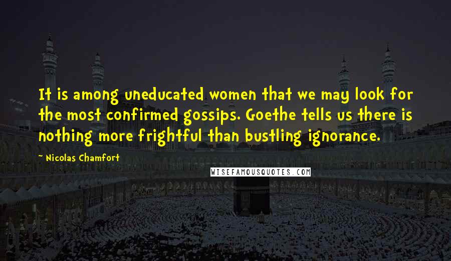 Nicolas Chamfort Quotes: It is among uneducated women that we may look for the most confirmed gossips. Goethe tells us there is nothing more frightful than bustling ignorance.