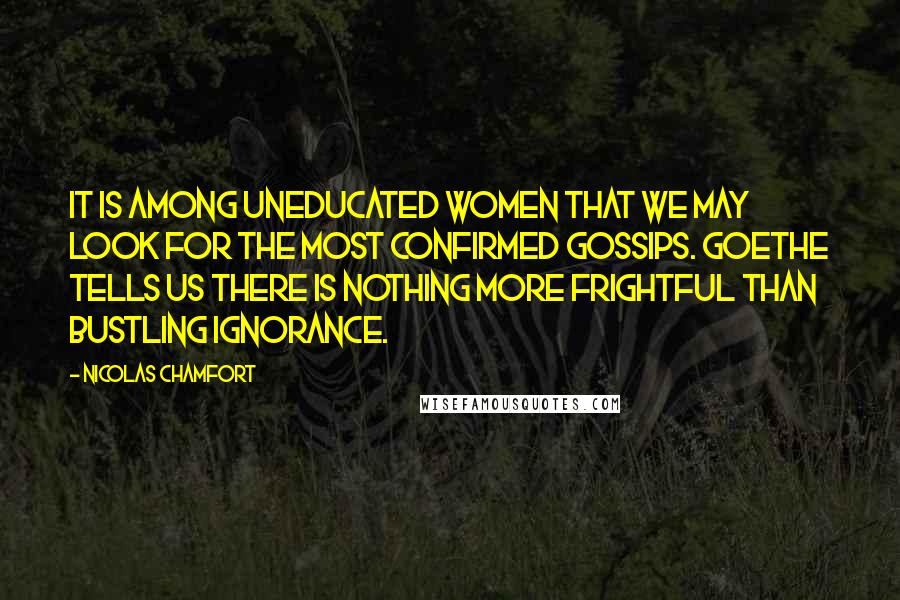 Nicolas Chamfort Quotes: It is among uneducated women that we may look for the most confirmed gossips. Goethe tells us there is nothing more frightful than bustling ignorance.