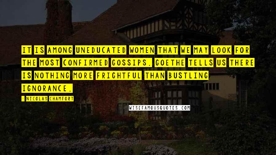 Nicolas Chamfort Quotes: It is among uneducated women that we may look for the most confirmed gossips. Goethe tells us there is nothing more frightful than bustling ignorance.