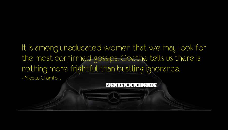 Nicolas Chamfort Quotes: It is among uneducated women that we may look for the most confirmed gossips. Goethe tells us there is nothing more frightful than bustling ignorance.