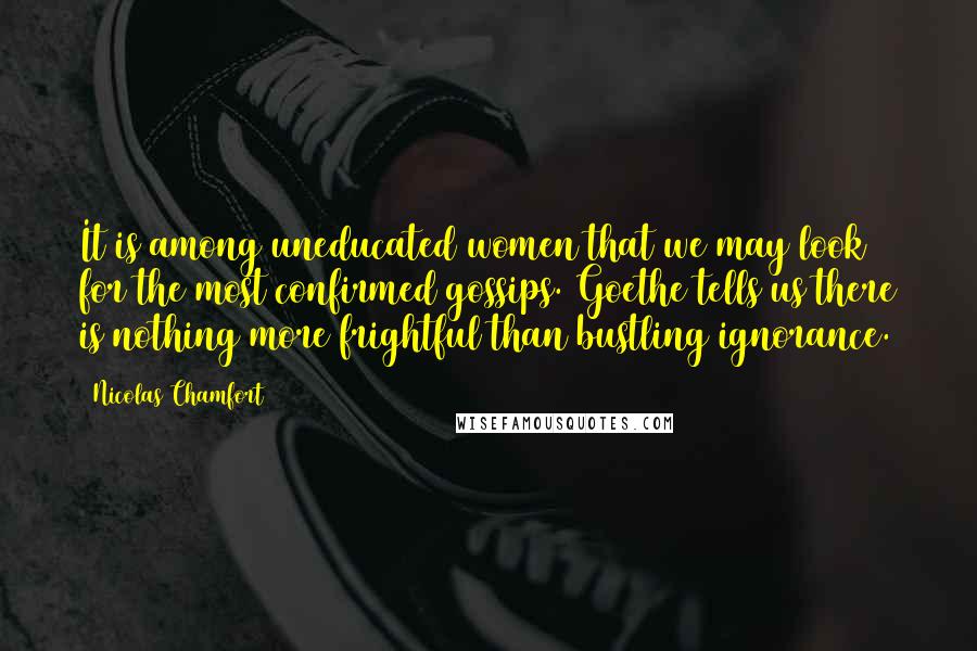 Nicolas Chamfort Quotes: It is among uneducated women that we may look for the most confirmed gossips. Goethe tells us there is nothing more frightful than bustling ignorance.