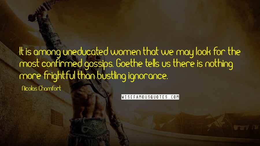 Nicolas Chamfort Quotes: It is among uneducated women that we may look for the most confirmed gossips. Goethe tells us there is nothing more frightful than bustling ignorance.