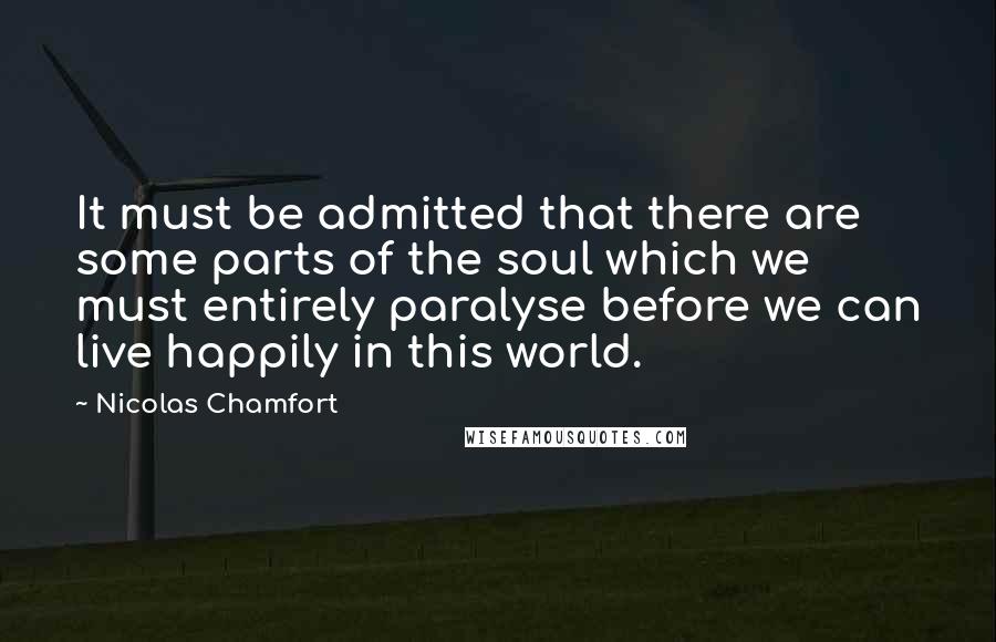 Nicolas Chamfort Quotes: It must be admitted that there are some parts of the soul which we must entirely paralyse before we can live happily in this world.