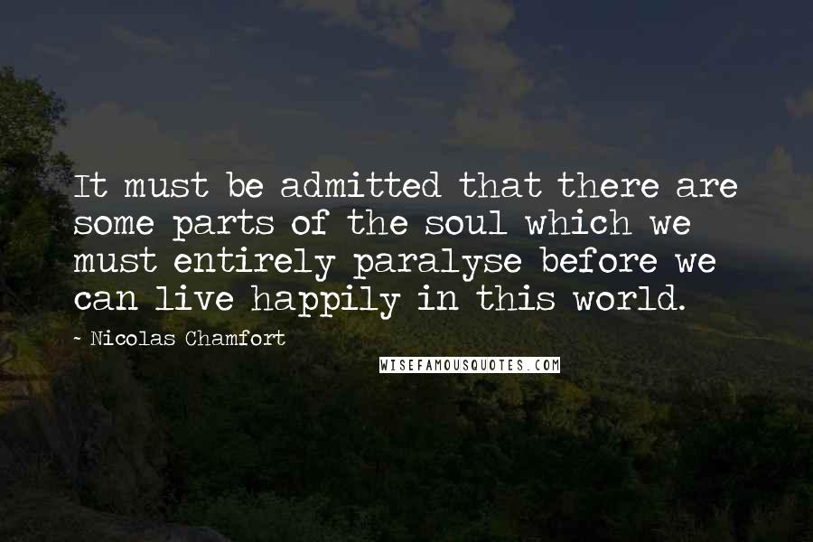 Nicolas Chamfort Quotes: It must be admitted that there are some parts of the soul which we must entirely paralyse before we can live happily in this world.