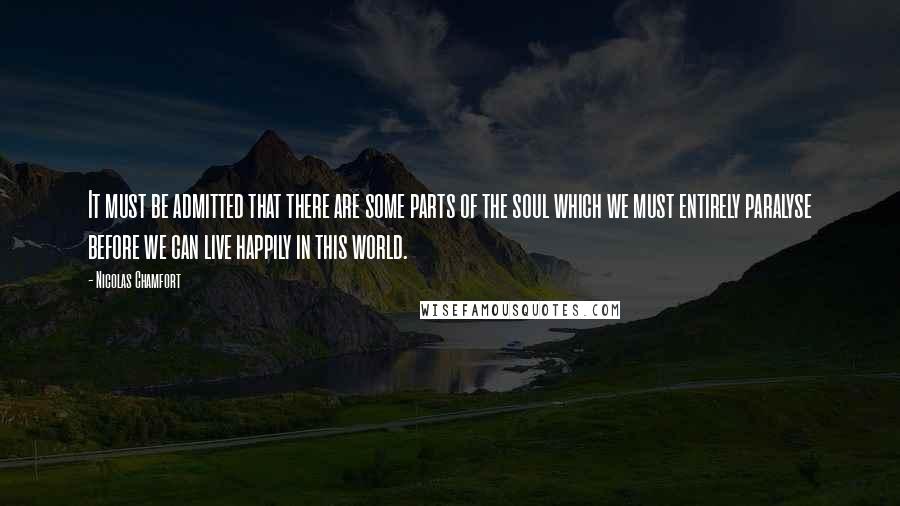 Nicolas Chamfort Quotes: It must be admitted that there are some parts of the soul which we must entirely paralyse before we can live happily in this world.