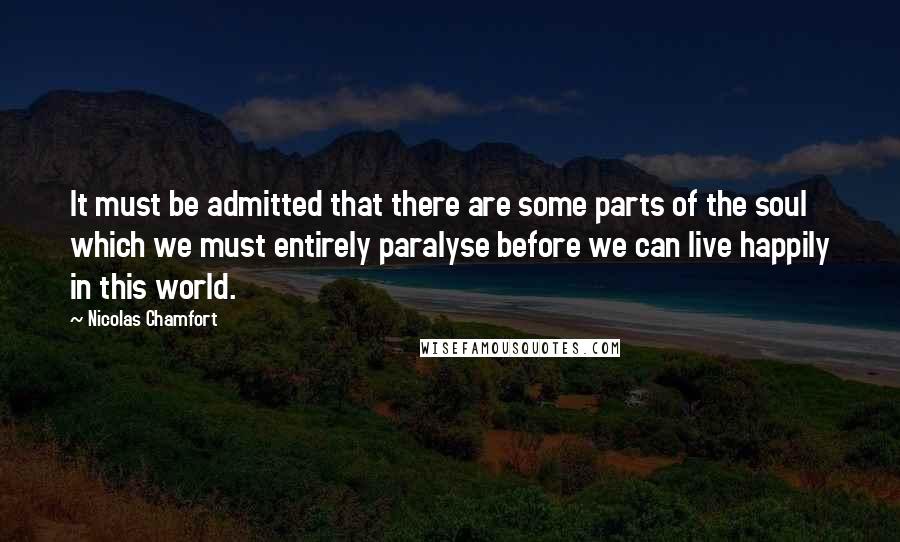 Nicolas Chamfort Quotes: It must be admitted that there are some parts of the soul which we must entirely paralyse before we can live happily in this world.